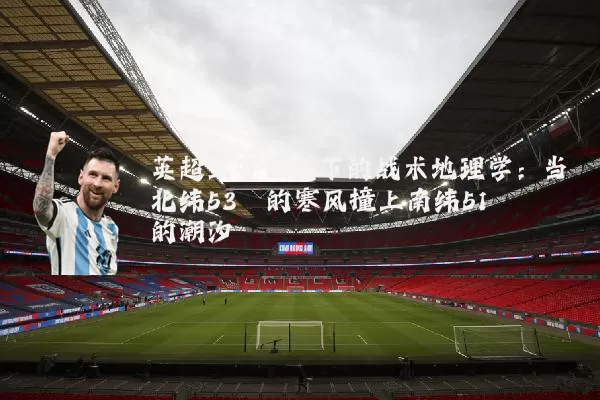 英超三赛区制下的战术地理学：当北纬53°的寒风撞上南纬51°的潮汐