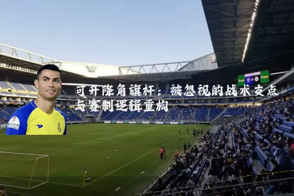 可升降角旗杆:被忽视的战术支点与赛制逻辑重构