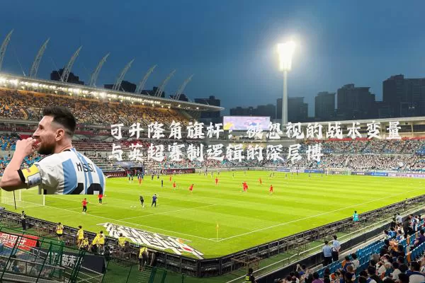 可升降角旗杆：被忽视的战术变量与英超赛制逻辑的深层博弈