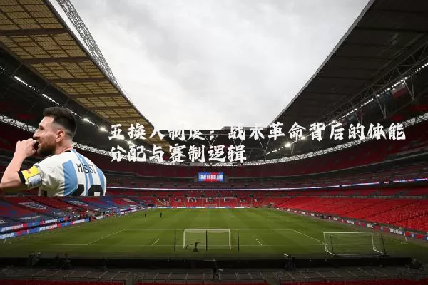 五换人制度：战术革命背后的体能分配与赛制逻辑